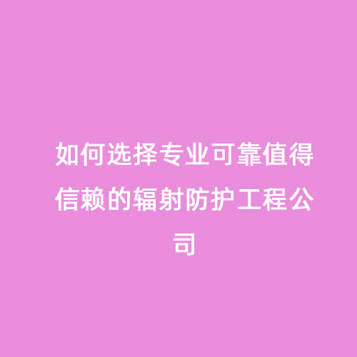 如何選擇專(zhuān)業(yè)可靠值得信賴(lài)的輻射防護工程公司