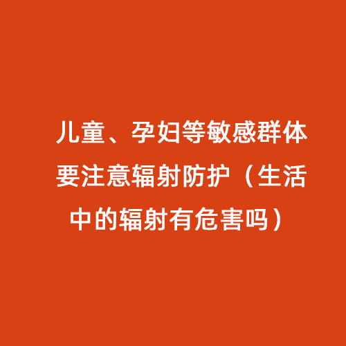 兒童、孕婦等敏感群體要注意輻射防護（生活中的輻射有危害嗎）