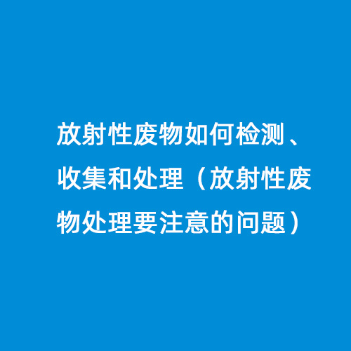 放射性廢物如何檢測、收集和處理（放射性廢物處理要注意的問(wèn)題）