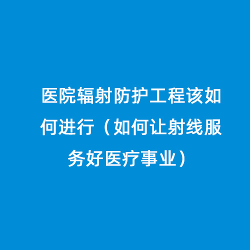醫院輻射防護工程該如何進(jìn)行（如何讓射線(xiàn)服務(wù)好醫療事業(yè)）